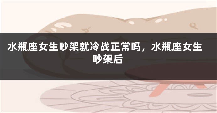 水瓶座女生吵架就冷战正常吗，水瓶座女生吵架后