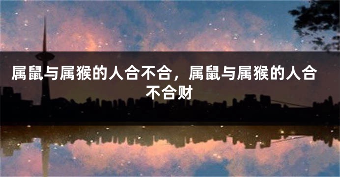 属鼠与属猴的人合不合，属鼠与属猴的人合不合财