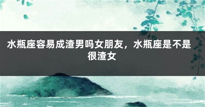 水瓶座容易成渣男吗女朋友，水瓶座是不是很渣女