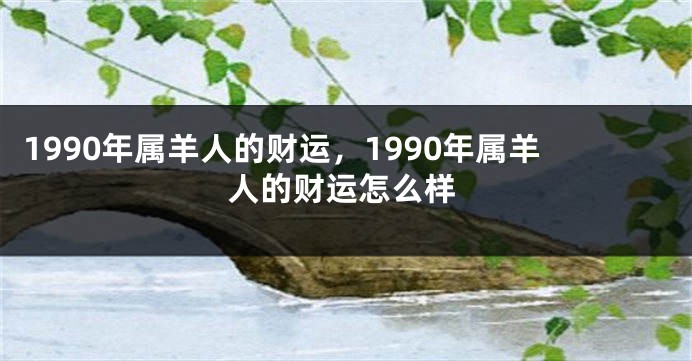 1990年属羊人的财运，1990年属羊人的财运怎么样