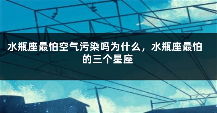 水瓶座最怕空气污染吗为什么,水瓶座最怕的三个星座