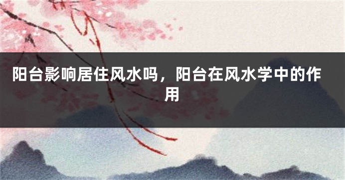 阳台影响居住风水吗,阳台在风水学中的作用