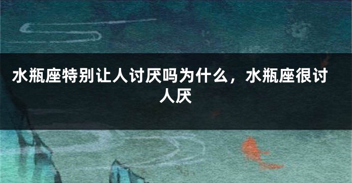 水瓶座特别让人讨厌吗为什么，水瓶座很讨人厌