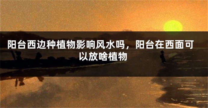 阳台西边种植物影响风水吗，阳台在西面可以放啥植物