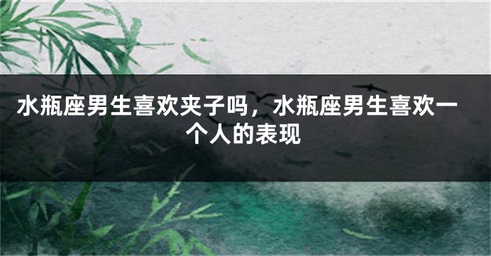 水瓶座男生喜欢夹子吗，水瓶座男生喜欢一个人的表现
