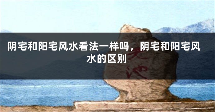 阴宅和阳宅风水看法一样吗,阴宅和阳宅风水的区别
