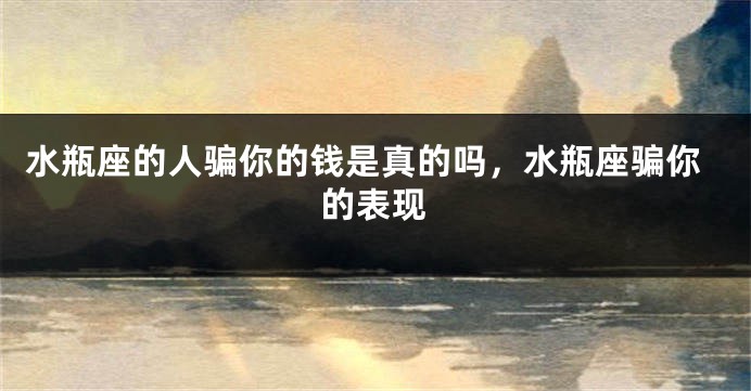 水瓶座的人骗你的钱是真的吗，水瓶座骗你的表现
