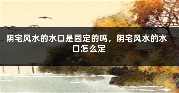 阴宅风水的水口是固定的吗，阴宅风水的水口怎么定