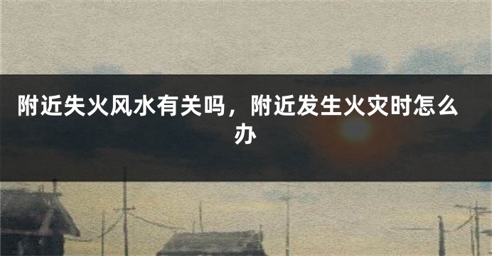 附近失火风水有关吗，附近发生火灾时怎么办
