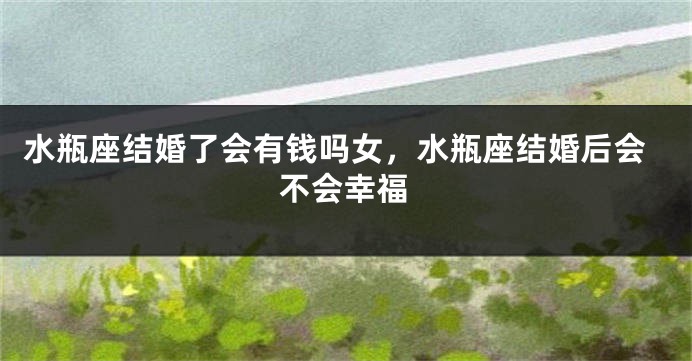 水瓶座结婚了会有钱吗女，水瓶座结婚后会不会幸福