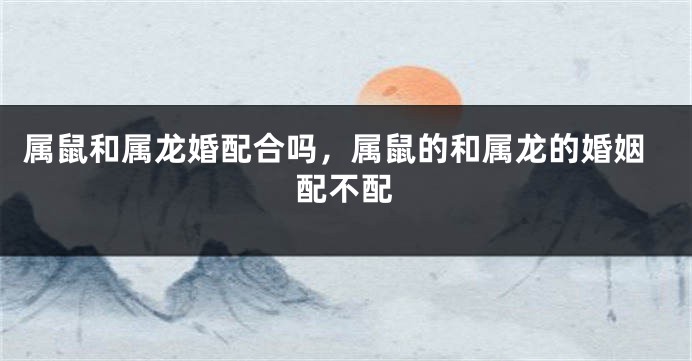 属鼠和属龙婚配合吗，属鼠的和属龙的婚姻配不配