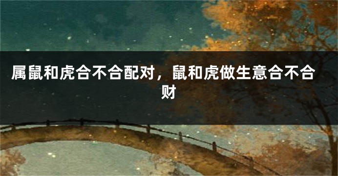 属鼠和虎合不合配对，鼠和虎做生意合不合财
