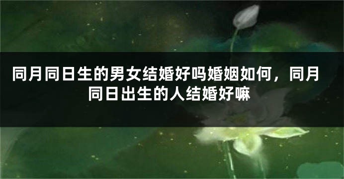 同月同日生的男女结婚好吗婚姻如何，同月同日出生的人结婚好嘛