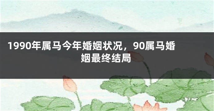1990年属马今年婚姻状况，90属马婚姻最终结局