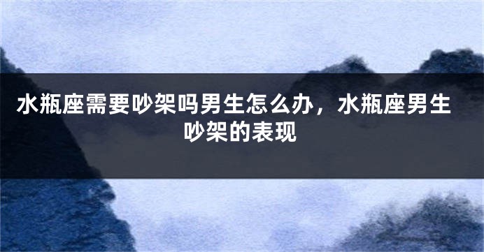 水瓶座需要吵架吗男生怎么办，水瓶座男生吵架的表现