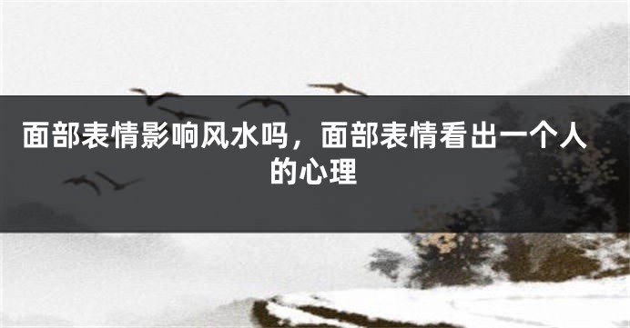 面部表情影响风水吗，面部表情看出一个人的心理