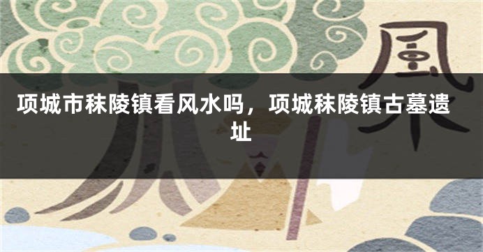 项城市秣陵镇看风水吗，项城秣陵镇古墓遗址