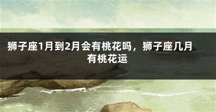 狮子座1月到2月会有桃花吗,狮子座几月有桃花运