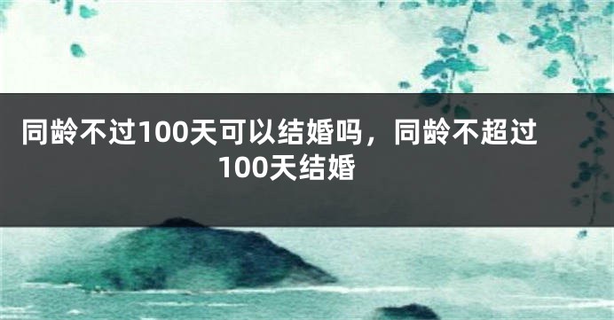 同龄不过100天可以结婚吗，同龄不超过100天结婚