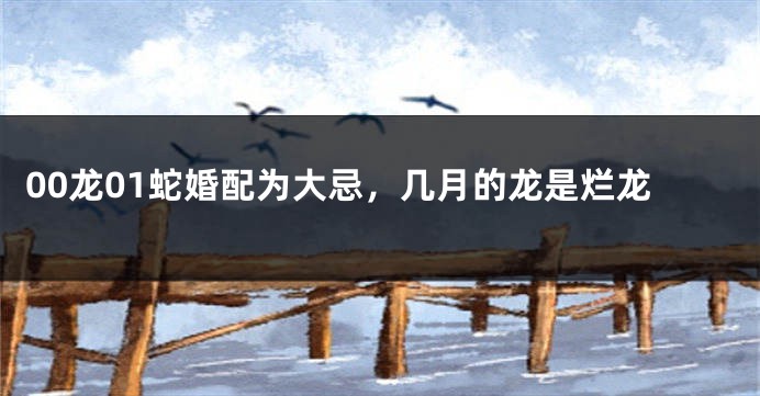 00龙01蛇婚配为大忌,几月的龙是烂龙