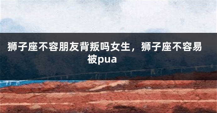狮子座不容朋友背叛吗女生，狮子座不容易被pua