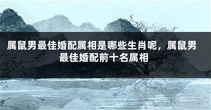 属鼠男最佳婚配属相是哪些生肖呢，属鼠男最佳婚配前十名属相