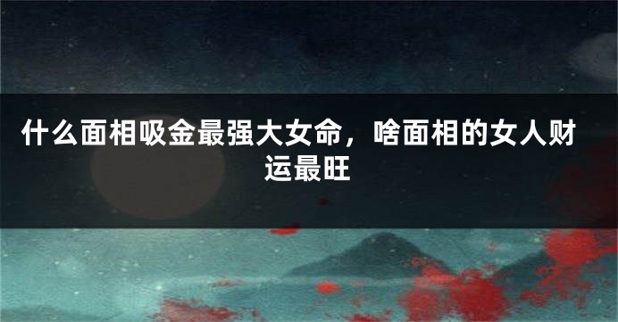 什么面相吸金最强大女命，啥面相的女人财运最旺