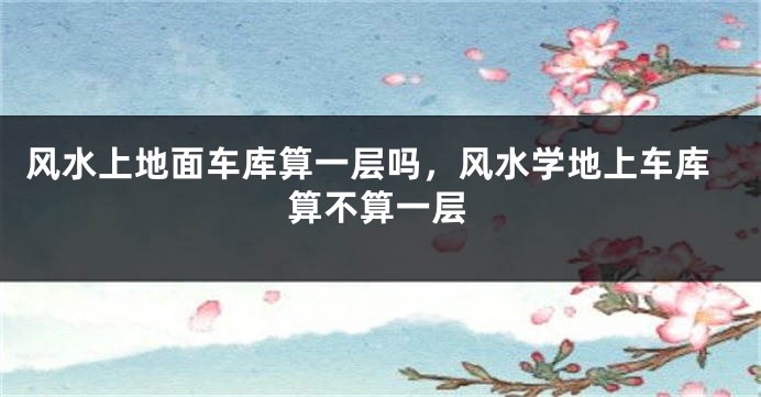 风水上地面车库算一层吗，风水学地上车库算不算一层