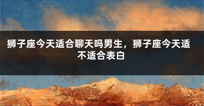 狮子座今天适合聊天吗男生，狮子座今天适不适合表白
