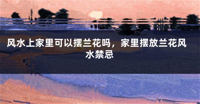 风水上家里可以摆兰花吗，家里摆放兰花风水禁忌