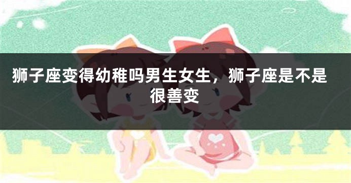 狮子座变得幼稚吗男生女生，狮子座是不是很善变
