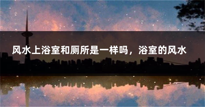 风水上浴室和厕所是一样吗，浴室的风水