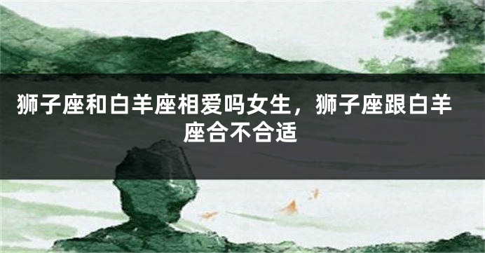 狮子座和白羊座相爱吗女生，狮子座跟白羊座合不合适