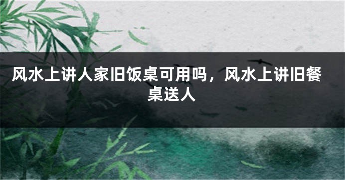风水上讲人家旧饭桌可用吗，风水上讲旧餐桌送人