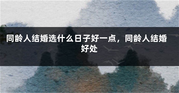 同龄人结婚选什么日子好一点，同龄人结婚好处