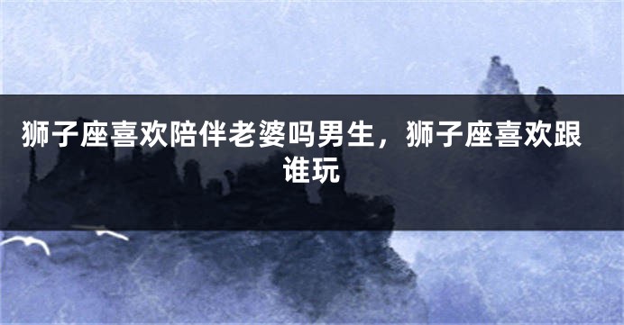 狮子座喜欢陪伴老婆吗男生，狮子座喜欢跟谁玩