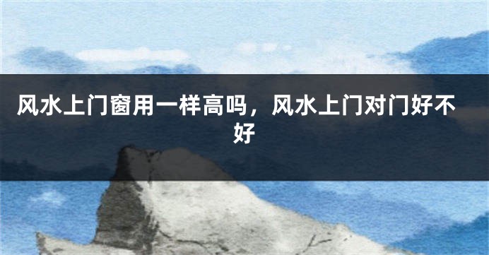 风水上门窗用一样高吗，风水上门对门好不好