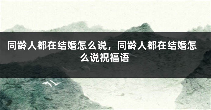 同龄人都在结婚怎么说，同龄人都在结婚怎么说祝福语