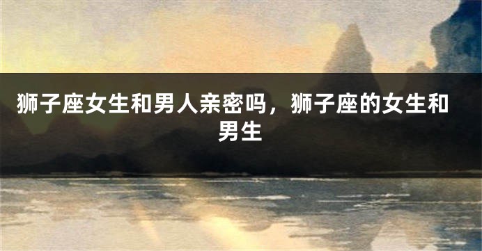 狮子座女生和男人亲密吗,狮子座的女生和男生