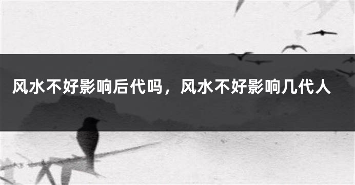 风水不好影响后代吗，风水不好影响几代人