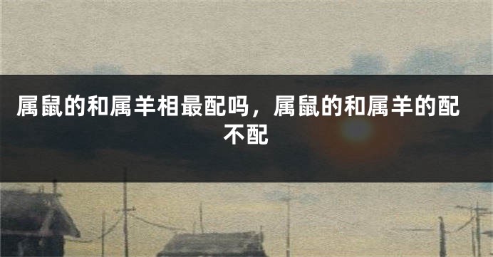 属鼠的和属羊相最配吗，属鼠的和属羊的配不配