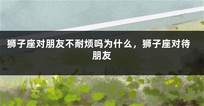 狮子座对朋友不耐烦吗为什么,狮子座对待朋友