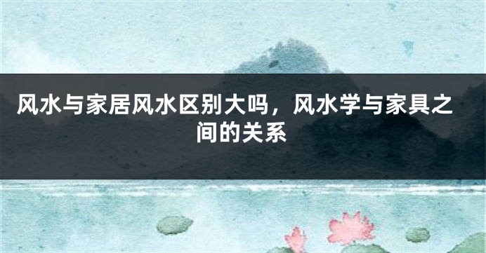 风水与家居风水区别大吗,风水学与家具之间的关系