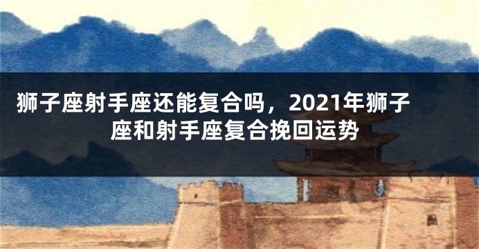 狮子座射手座还能复合吗，2021年狮子座和射手座复合挽回运势
