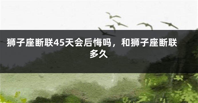 狮子座断联45天会后悔吗，和狮子座断联多久