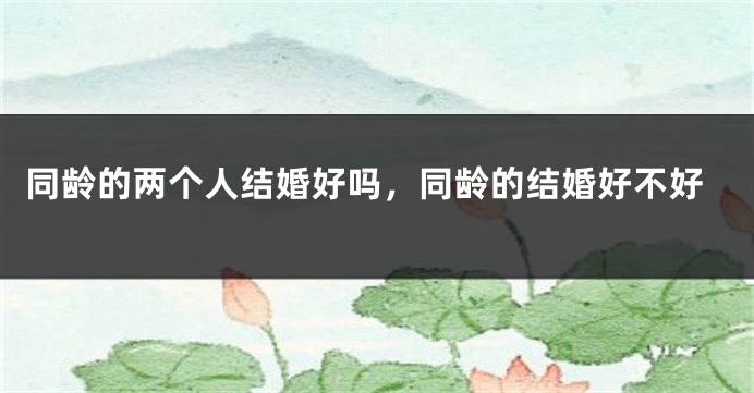同龄的两个人结婚好吗,同龄的结婚好不好