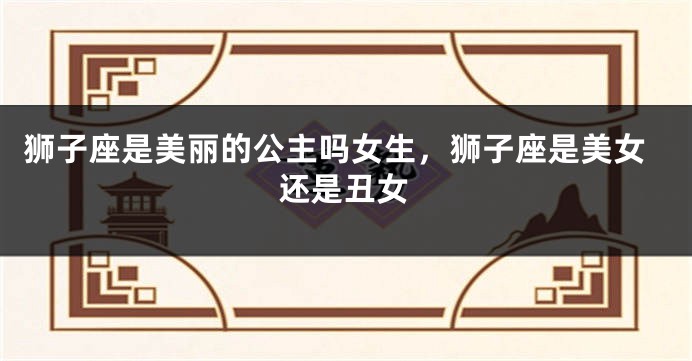 狮子座是美丽的公主吗女生，狮子座是美女还是丑女