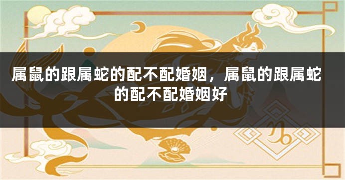 属鼠的跟属蛇的配不配婚姻，属鼠的跟属蛇的配不配婚姻好