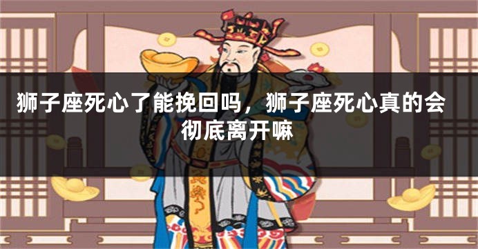 狮子座死心了能挽回吗，狮子座死心真的会彻底离开嘛