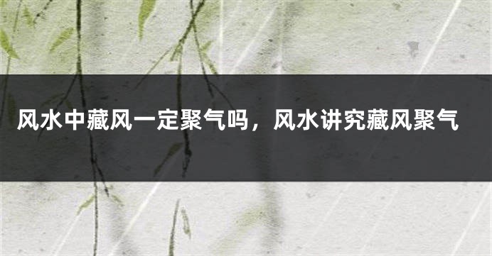 风水中藏风一定聚气吗，风水讲究藏风聚气